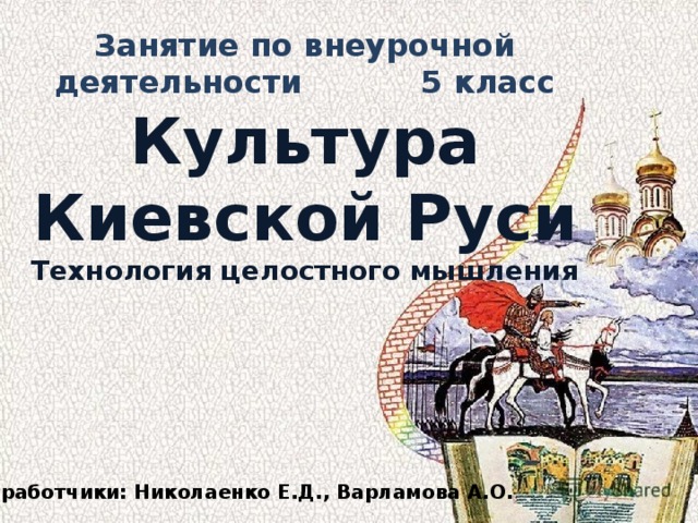 Занятие по внеурочной деятельности 5 класс Культура Киевской Руси Технология целостного мышления Разработчики: Николаенко Е.Д., Варламова А.О. 