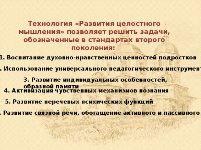 Технология «Развития целостного мышления» позволяет решить задачи, обозначенные в стандартах второго поколения:   1. Воспитание духовно-нравственных ценностей подростков 2. Использование универсального педагогического инструментария 3. Развитие индивидуальных особенностей, образной памяти 4. Активизация чувственных механизмов познания 5. Развитие неречевых психических функций 6. Развитие связной речи, обогащение активного и пассивного словаря 