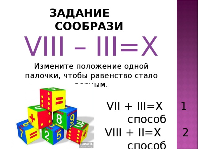 ЗАДАНИЕ СООБРАЗИ VIII – III=X Измените положение одной палочки, чтобы равенство стало верным. VII + III=X 1 способ VIII + II=X  2 способ 