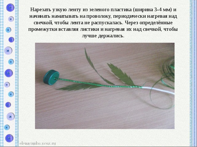 Нарезать узкую ленту из зеленого пластика (ширина 3-4 мм) и начинать наматывать на проволоку, периодически нагревая над свечкой, чтобы лента не распускалась. Через определённые промежутки вставляя листики и нагревая их над свечкой, чтобы лучше держались. 