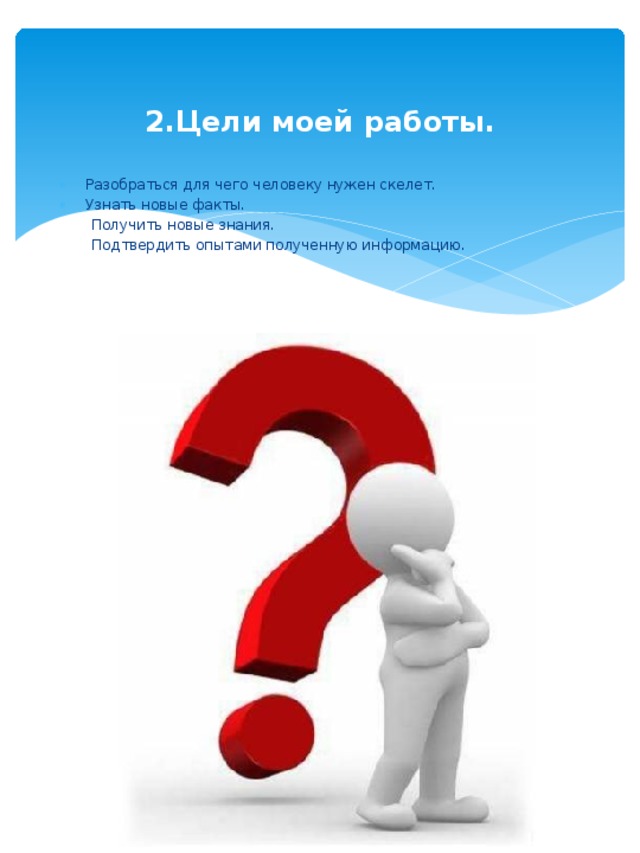 2.Цели моей работы. Разобраться для чего человеку нужен скелет. Узнать новые факты.  Получить новые знания.  Подтвердить опытами полученную информацию. 