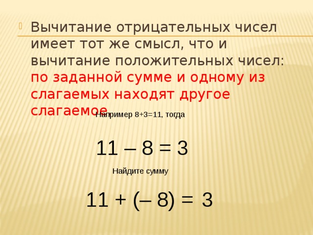 Вычитание отрицательных чисел имеет тот же смысл, что и вычитание положительных чисел: по заданной сумме и одному из слагаемых находят другое слагаемое. Например 8+3=11, тогда 11 – 8 = 3 Найдите сумму 11 + (– 8) = 3 