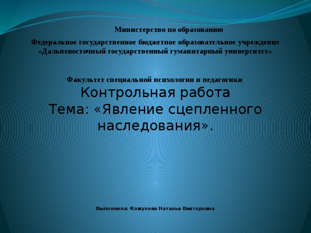 Министерство по образованию Федеральное государственное бюджетное образовательное учреждение  «Дальневосточный государственный гуманитарный университет» Факультет специальной психологии и педагогики  Контрольная работа Тема: «Явление сцепленного наследования».                 Выполнила: Кожухова Наталья Викторовна   