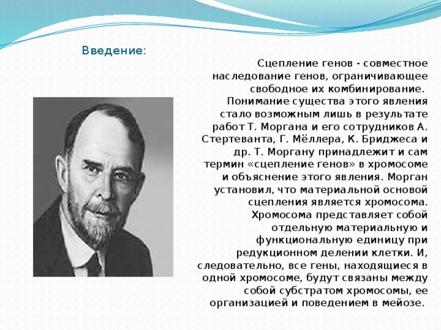 Введение: Сцепление генов - совместное наследование генов, ограничивающее свободное их комбинирование. Понимание существа этого явления стало возможным лишь в результате работ Т. Моргана и его сотрудников А. Стертеванта, Г. Мёллера, К. Бриджеса и др. Т. Моргану принадлежит и сам термин «сцепление генов» в хромосоме и объяснение этого явления. Морган установил, что материальной основой сцепления является хромосома. Хромосома представляет собой отдельную материальную и функциональную единицу при редукционном делении клетки. И, следовательно, все гены, находящиеся в одной хромосоме, будут связаны между собой субстратом хромосомы, ее организацией и поведением в мейозе. 
