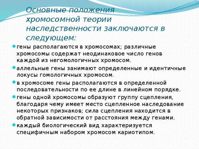        Основные положения хромосомной теории наследственности заключаются в следующем:   гены располагаются в хромосомах; различные хромосомы содержат неодинаковое число генов каждой из негомологичных хромосом. аллельные гены занимают определенные и идентичные локусы гомологичных хромосом. в хромосоме гены располагаются в определенной последовательности по ее длине в линейном порядке. гены одной хромосомы образуют группу сцепления, благодаря чему имеет место сцепленное наследование некоторых признаков; сила сцепления находится в обратной зависимости от расстояния между генами. каждый биологический вид характеризуется специфичным набором хромосом кариотипом. 