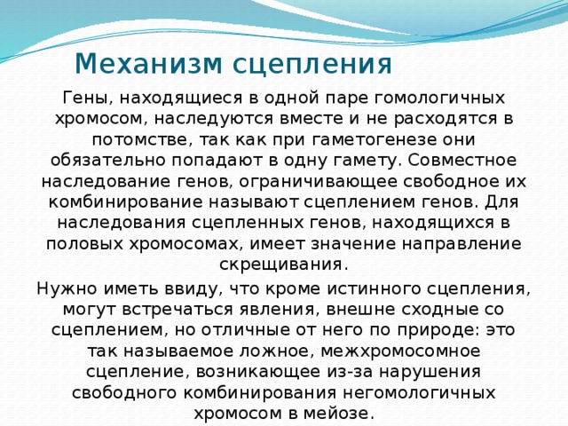Механизм сцепления Гены, находящиеся в одной паре гомологичных хромосом, наследуются вместе и не расходятся в потомстве, так как при гаметогенезе они обязательно попадают в одну гамету. Совместное наследование генов, ограничивающее свободное их комбинирование называют сцеплением генов. Для наследования сцепленных генов, находящихся в половых хромосомах, имеет значение направление скрещивания. Нужно иметь ввиду, что кроме истинного сцепления, могут встречаться явления, внешне сходные со сцеплением, но отличные от него по природе: это так называемое ложное, межхромосомное сцепление, возникающее из-за нарушения свободного комбинирования негомологичных хромосом в мейозе. 