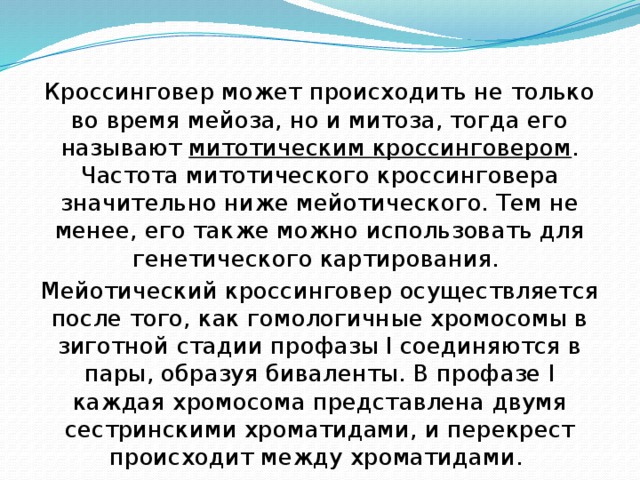 Кроссинговер может происходить не только во время мейоза, но и митоза, тогда его называют митотическим кроссинговером . Частота митотического кроссинговера значительно ниже мейотического. Тем не менее, его также можно использовать для генетического картирования. Мейотический кроссинговер осуществляется после того, как гомологичные хромосомы в зиготной стадии профазы I соединяются в пары, образуя биваленты. В профазе I каждая хромосома представлена двумя сестринскими хроматидами, и перекрест происходит между хроматидами. 