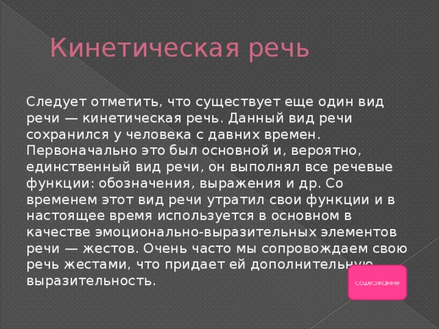 Кинетическая речь Следует отметить, что существует еще один вид речи — кинетическая речь. Данный вид речи сохранился у человека с давних времен. Первоначально это был основной и, вероятно, единственный вид речи, он выполнял все речевые функции: обозначения, выражения и др. Со временем этот вид речи утратил свои функции и в настоящее время используется в основном в качестве эмоционально-выразительных элементов речи — жестов. Очень часто мы сопровождаем свою речь жестами, что придает ей дополнительную выразительность. 