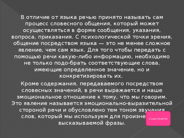 В отличие от языка речью принято называть сам процесс словесного общения, который может осуществляться в форме сообщения, указания, вопроса, приказания. С психологической точки зрения, общение посредством языка — это не менее сложное явление, чем сам язык. Для того чтобы передать с помощью речи какую-либо информацию, необходимо не только подо-брать соответствующие слова, имеющие определенное значение, но и конкретизировать их. Кроме содержания, передаваемого посредством словесных значений, в речи выражается и наше эмоциональное отношение к тому, что мы говорим. Это явление называется эмоционально-выразительной стороной речи и обусловлено тем тоном звучания слов, который мы используем для произнесения высказываемой фразы. 