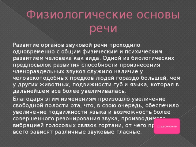 Физиологические основы речи Развитие органов звуковой речи проходило одновременно с общим физическим и психическим развитием человека как вида. Одной из биологических предпосылок развития способности произнесения членораздельных звуков служило наличие у человекоподобных предков людей гораздо большей, чем у других животных, подвижности губ и языка, которая в дальнейшем все более увеличивалась. Благодаря этим изменениям произошло увеличение свободной полости рта, что, в свою очередь, обеспечило увеличение подвижности языка и возможность более совершенного резонирования звука, производимого вибрацией голосовых связок гортани, от чего прежде всего зависят различные звуковые гласные. 