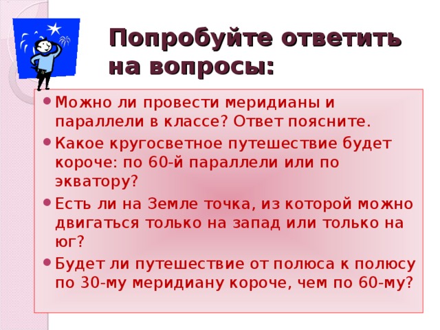 Попробуйте ответить на вопросы: Можно ли провести меридианы и параллели в классе? Ответ поясните. Какое кругосветное путешествие будет короче: по 60-й параллели или по экватору? Есть ли на Земле точка, из которой можно двигаться только на запад или только на юг? Будет ли путешествие от полюса к полюсу по 30-му меридиану короче, чем по 60-му? 