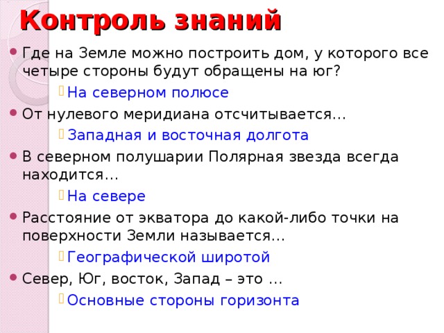 Контроль знаний Где на Земле можно построить дом, у которого все четыре стороны будут обращены на юг? На северном полюсе На северном полюсе На северном полюсе На северном полюсе На северном полюсе От нулевого меридиана отсчитывается… Западная и восточная долгота Западная и восточная долгота Западная и восточная долгота Западная и восточная долгота Западная и восточная долгота В северном полушарии Полярная звезда всегда находится… На севере На севере На севере На севере На севере Расстояние от экватора до какой-либо точки на поверхности Земли называется… Географической широтой Географической широтой Географической широтой Географической широтой Географической широтой Север, Юг, восток, Запад – это … Основные стороны горизонта Основные стороны горизонта Основные стороны горизонта Основные стороны горизонта Основные стороны горизонта 