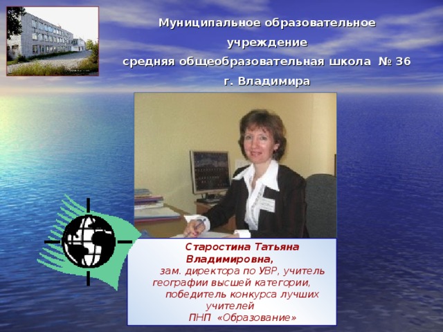 Муниципальное образовательное учреждение средняя общеобразовательная школа № 36 г. Владимира Старостина Татьяна Владимировна, зам. директора по УВР, учитель географии высшей категории, победитель конкурса лучших учителей ПНП «Образование» 
