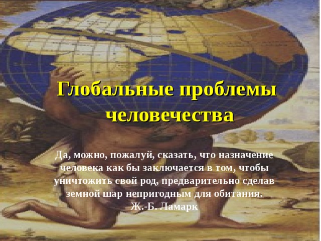 Глобальные проблемы человечества Да, можно, пожалуй, сказать, что назначение человека как бы заключается в том, чтобы уничтожить свой род, предварительно сделав земной шар непригодным для обитания. Ж.-Б. Ламарк 