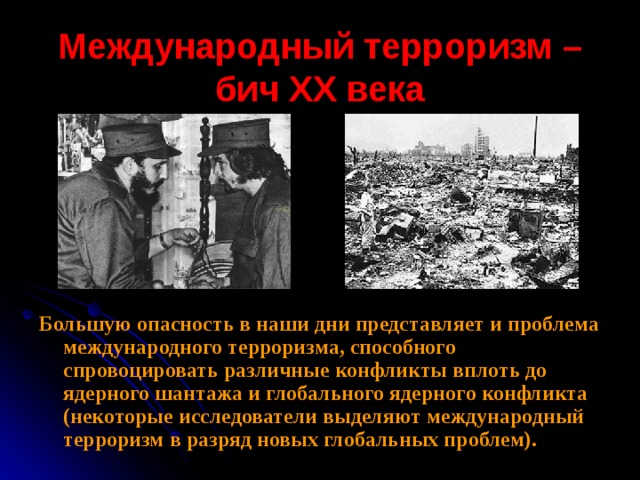 Международный терроризм – бич ХХ века Большую опасность в наши дни представляет и проблема международного терроризма, способного спровоцировать различные конфликты вплоть до ядерного шантажа и глобального ядерного конфликта (некоторые исследователи выделяют международный терроризм в разряд новых глобальных проблем). 
