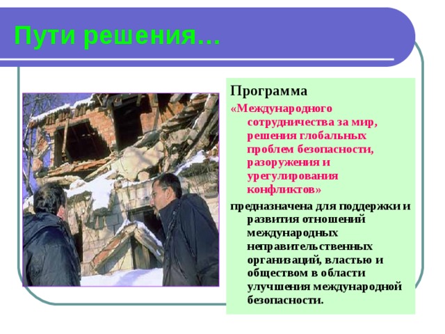Пути решения… Программа «Международного сотрудничества за мир, решения глобальных проблем безопасности, разоружения и урегулирования конфликтов»  предназначена для поддержки и развития отношений международных неправительственных организаций, властью и обществом в области улучшения международной безопасности. 