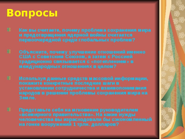 Вопросы Как вы считаете, почему проблема сохранения мира и предотвращения ядерной войны считается первоочередной среди глобальных проблем?  Объясните, почему улучшение отношений именно США с Советским Союзом, а затем с Россией традиционно связывается с «потеплением» в международных отношениях в целом?  Используя данные средств массовой информации, покажите конкретные последние шаги в установлении сотрудничества и взаимопонимания народов в решении проблемы сохранения мира на Земле.  Представьте себя на мгновение руководителем «всемирного правительства». На какие нужды человечества вы израсходовали бы сэкономленный на гонке вооружений 1 трлн. долларов? 