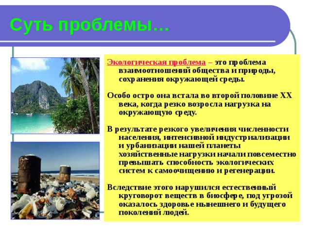 Суть проблемы… Экологическая проблема – это проблема взаимоотношений общества и природы, сохранения окружающей среды.  Особо остро она встала во второй половине XX века, когда резко возросла нагрузка на окружающую среду.  В результате резкого увеличения численности населения, интенсивной индустриализации и урбанизации нашей планеты хозяйственные нагрузки начали повсеместно превышать способность экологических систем к самоочищению и регенерации.  Вследствие этого нарушился естественный круговорот веществ в биосфере, под угрозой оказалось здоровье нынешнего и будущего поколений людей.  
