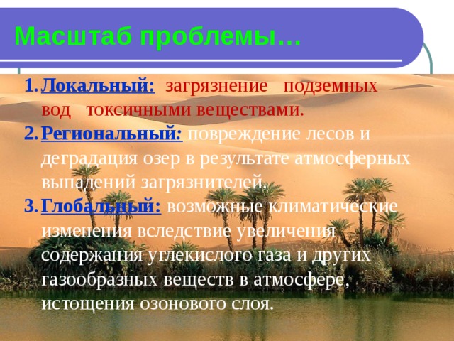 Масштаб проблемы… Локальный:  загрязнение подземных вод токсичными веществами. Региональный :  повреждение лесов и деградация озер в результате атмосферных выпадений загрязнителей. Глобальный:  возможные климатические изменения вследствие увеличения содержания углекислого газа и других газообразных веществ в атмосфере, истощения озонового слоя. 