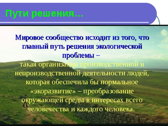 Пути решения… Мировое сообщество исходит из того, что главный путь решения экологической проблемы – такая организация производственной и непроизводственной деятельности людей, которая обеспечила бы нормальное «экоразвитие» – преобразование окружающей среды в интересах всего человечества и каждого человека. 