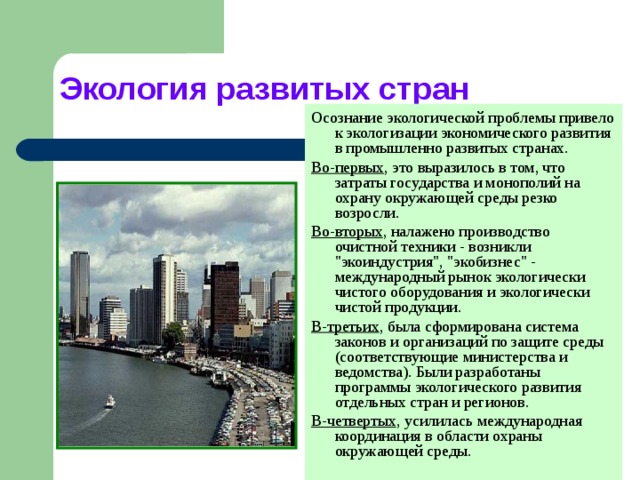 Экология развитых стран Осознание экологической проблемы привело к экологизации экономического развития в промышленно развитых странах. Во-первых , это выразилось в том, что затраты государства и монополий на охрану окружающей среды резко возросли. Во-вторых , налажено производство очистной техники - возникли 