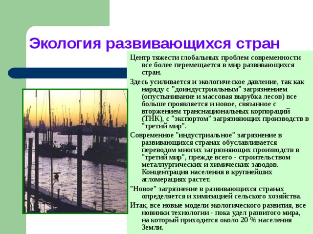 Экология развивающихся стран Центр тяжести глобальных проблем современности все более перемещается в мир развивающихся стран. Здесь усиливается и экологическое давление, так как наряду с 