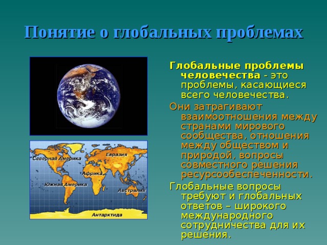 Понятие о глобальных проблемах Глобальные проблемы человечества - это проблемы, касающиеся всего человечества. Они затрагивают взаимоотношения между странами мирового сообщества, отношения между обществом и природой, вопросы совместного решения ресурсообеспеченности. Глобальные вопросы требуют и глобальных ответов – широкого международного сотрудничества для их решения. 