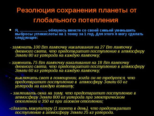 Резолюция сохранения планеты от глобального потепления  Я, …………………, обязуюсь вместе со своей семьей уменьшить выбросы углекислоты на 1 тонну за 1 год. Для этого я могу сделать следующее:   - заменить 100 Вт лампочку накаливания на 27 Вт лампочку дневного света, что предотвратит поступление в атмосферу Земли 80 кг углерода на каждую лампочку;  - заменить 75 Вт лампочку накаливания на 18 Вт лампочку дневного света, что предотвратит поступление в атмосферу Земли 60 кг углерода на каждую лампочку;  выключать свет в помещении, когда он не требуется, что предотвратит поступление в атмосферу Земли 60 кг углерода на каждую комнату;   - заклеивать окна на зиму, что предотвратит поступление в атмосферу Земли 800 кг углерода при электрическом отоплении и 350 кг при газовом отоплении;  -сдавать макулатуру (1 газета в день), что предотвратит поступление в атмосферу Земли 25 кг углерода . 