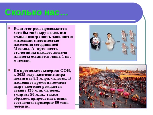 Сколько нас… Если этот рост продолжится хотя бы ещё пару веков, вся земная поверхность заполнится жителями с плотностью населения сегодняшней Москвы. А через шесть столетий на каждого жителя планеты останется лишь 1 кв. м. земли.  По прогнозам экспертов ООН, к 2025 году население мира достигнет 8,3 млрд. человек. В настоящее время на земном шаре ежегодно рождается свыше 130 млн. человек, умирает 50 млн.; таким образом, прирост населения составляет примерно 80 млн. человек.  
