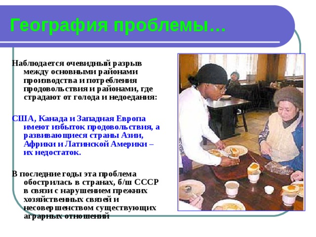 География проблемы… Наблюдается очевидный разрыв между основными районами производства и потребления продовольствия и районами, где страдают от голода и недоедания:  США, Канада и Западная Европа имеют избыток продовольствия, а развивающиеся страны Азии, Африки и Латинской Америки – их недостаток.  В последние годы эта проблема обострилась в странах, б/ш СССР в связи с нарушением прежних хозяйственных связей и несовершенством существующих аграрных отношений  