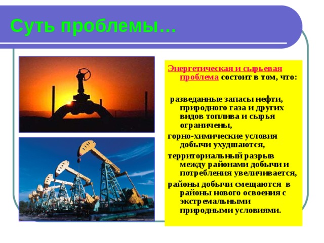 Суть проблемы… Энергетическая и сырьевая проблема  состоит в том, что:   разведанные запасы нефти, природного газа и других видов топлива и сырья ограничены, горно-химические условия добычи ухудшаются, территориальный разрыв между районами добычи и потребления увеличивается, районы добычи смещаются в районы нового освоения с экстремальными природными условиями. 