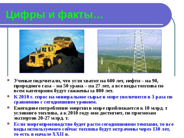 Цифры и факты… Ученые подсчитали, что угля хватит на 600 лет, нефти – на 90, природного газа – на 50 урана – на 27 лет, а все виды топлива по всем категориям будут сожжены за 800 лет. К 2010 г. спрос на минеральное сырье в мире увеличится в 3 раза по сравнению с сегодняшним уровнем. Ежегодное потребление энергии в мире приближается к 10 млрд. т условного топлива, а к 2010 году оно достигнет, по прогнозам экспертов 20-27 млрд. т. Если энергопроизводство будет расти сегодняшними темпами, то все виды используемого сейчас топлива будут истрачены через 130 лет, то есть в начале ХХII в.  