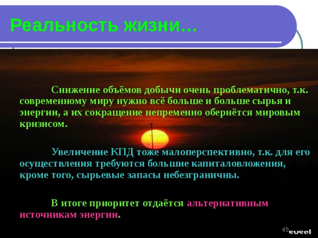 Реальность жизни…   Снижение объёмов добычи очень проблематично, т.к. современному миру нужно всё больше и больше сырья и энергии, а их сокращение непременно обернётся мировым кризисом.   Увеличение КПД тоже малоперспективно, т.к. для его осуществления требуются большие капиталовложения, кроме того, сырьевые запасы небезграничны.   В итоге приоритет отдаётся альтернативным источникам энергии . 