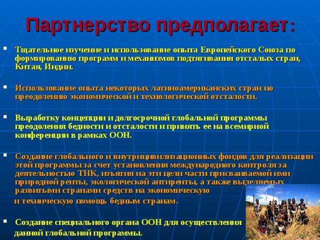 Партнерство предполагает : Тщательное изучение и использование опыта Европейского Союза по формированию программ и механизмов подтягивания отсталых стран, Китая, Индии.  Использование опыта некоторых латиноамериканских стран по преодолению экономической и технологической отсталости.  Выработку концепции и долгосрочной глобальной программы преодоления бедности и отсталости и принять ее на всемирной конференции в рамках ООН.  Создание глобального и внутрицивилизационных фондов для реализации этой программы за счет установления международного контроля за деятельностью ТНК, изъятия на эти цели части присваиваемой ими природной ренты, экологической антиренты, а также выделяемых развитыми странами средств на экономическую  и техническую помощь бедным странам.  Создание специального органа ООН для осуществления  данной глобальной программы. 
