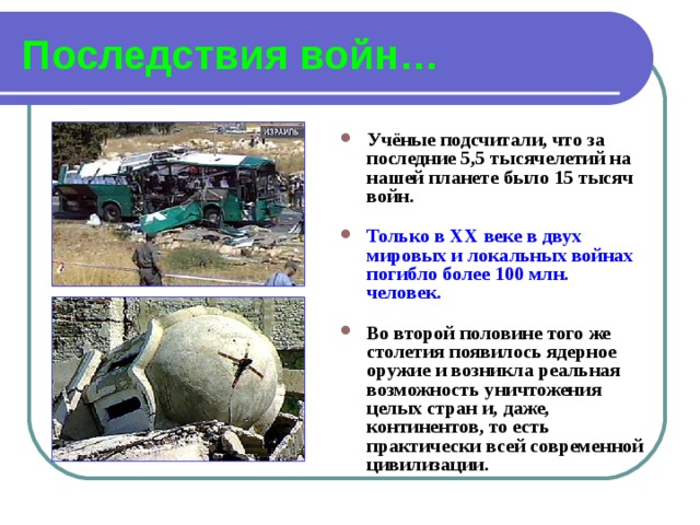 Последствия войн… Учёные подсчитали, что за последние 5,5 тысячелетий на нашей планете было 15 тысяч войн.  Только в XX веке в двух мировых и локальных войнах погибло более 100 млн. человек.  Во второй половине того же столетия появилось ядерное оружие и возникла реальная возможность уничтожения целых стран и, даже, континентов, то есть практически всей современной цивилизации. 