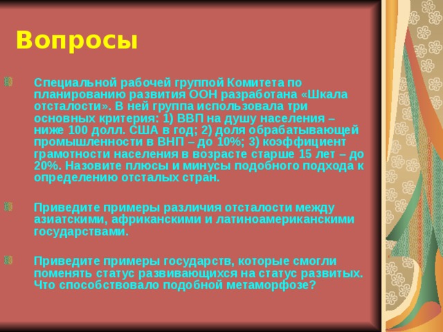 Вопросы Специальной рабочей группой Комитета по планированию развития ООН разработана «Шкала отсталости». В ней группа использовала три основных критерия: 1) ВВП на душу населения – ниже 100 долл. США в год; 2) доля обрабатывающей промышленности в ВНП – до 10%; 3) коэффициент грамотности населения в возрасте старше 15 лет – до 20%. Назовите плюсы и минусы подобного подхода к определению отсталых стран.  Приведите примеры различия отсталости между азиатскими, африканскими и латиноамериканскими государствами.  Приведите примеры государств, которые смогли поменять статус развивающихся на статус развитых. Что способствовало подобной метаморфозе?  