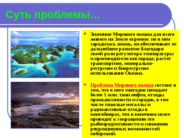 Суть проблемы… Значение Мирового океана для всего живого на Земле огромно: но в нем зародилась жизнь, он обеспечивает ее дальнейшее развитие благодаря своей роли регулятора температуры и производителя кислорода; растет транспортное, минерально- ресурсное и биоресурсное использование Океана.  Проблема Мирового океана состоит в том, что в него ежегодно попадает более 1 млн. тонн нефти, отходы промышленности и городов, в том числе тяжелые металлы и радиоактивные отходы в контейнерах, что в конечном итоге приводит к сокращению его рыбопродуктивности и снижению рекреационных возможностей побережий. 
