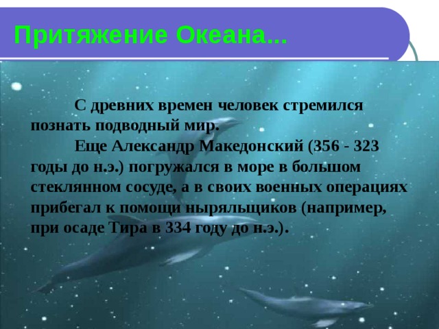 Притяжение Океана...  С древних времен человек стремился познать подводный мир.  Еще Александр Македонский (356 - 323 годы до н.э.) погружался в море в большом стеклянном сосуде, а в своих военных операциях прибегал к помощи ныряльщиков (например, при осаде Тира в 334 году до н.э.). 