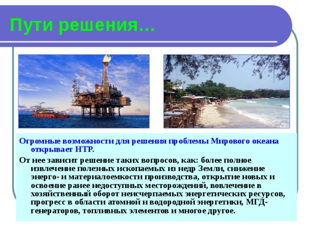 Пути решения… Огромные возможности для решения проблемы Мирового океана открывает  НТР. От нее зависит решение таких вопросов, как: более полное извлечение полезных ископаемых из недр Земли, снижение энерго- и материалоемкости производства, открытие новых и освоение ранее недоступных месторождений, вовлечение в хозяйственный оборот неисчерпаемых энергетических ресурсов, прогресс в области атомной и водородной энергетики, МГД-генераторов, топливных элементов и многое другое. 