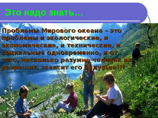 Это надо знать… Проблемы Мирового океана – это проблемы и экологические, и экономические, и технические, и социальные одновременно, и от того, насколько разумно человек их разрешит, зависит его будущее!!! 