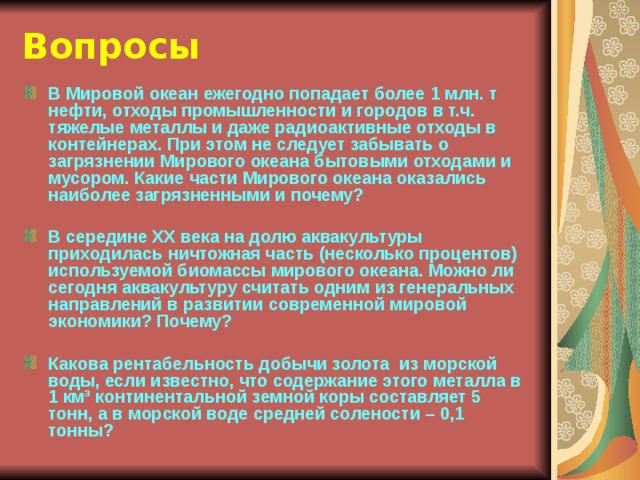 Вопросы В Мировой океан ежегодно попадает более 1 млн. т нефти, отходы промышленности и городов в т.ч. тяжелые металлы и даже радиоактивные отходы в контейнерах. При этом не следует забывать о загрязнении Мирового океана бытовыми отходами и мусором. Какие части Мирового океана оказались наиболее загрязненными и почему?  В середине ХХ века на долю аквакультуры приходилась ничтожная часть (несколько процентов) используемой биомассы мирового океана. Можно ли сегодня аквакультуру считать одним из генеральных направлений в развитии современной мировой экономики? Почему?  Какова рентабельность добычи золота из морской воды, если известно, что содержание этого металла в 1 км³ континентальной земной коры составляет 5 тонн, а в морской воде средней солености – 0,1 тонны? 