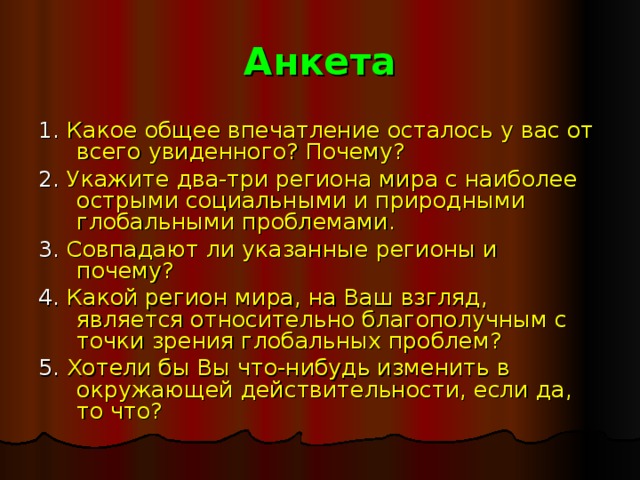 Анкета 1. Какое общее впечатление осталось у вас от всего увиденного? Почему? 2. Укажите два-три региона мира с наиболее острыми социальными и природными глобальными проблемами. 3. Совпадают ли указанные регионы и почему? 4. Какой регион мира, на Ваш взгляд, является относительно благополучным с точки зрения глобальных проблем? 5. Хотели бы Вы что-нибудь изменить в окружающей действительности, если да, то что? 