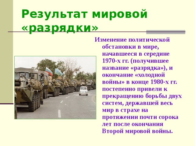 Результат мировой «разрядки» Изменение политической обстановки в мире, начавшееся в середине 1970-х гг. (получившее название «разрядка»), и окончание «холодной войны» в конце 1980-х гг. постепенно привели к прекращению борьбы двух систем, державшей весь мир в страхе на протяжении почти сорока лет после окончания Второй мировой войны.  