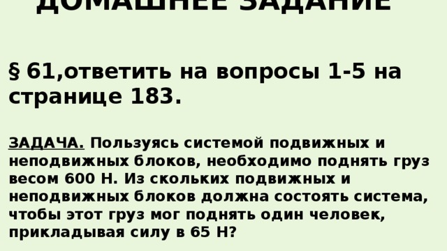 ДОМАШНЕЕ ЗАДАНИЕ § 61,ответить на вопросы 1-5 на странице 183.  ЗАДАЧА. Пользуясь системой подвижных и неподвижных блоков, необходимо поднять груз весом 600 Н. Из скольких подвижных и неподвижных блоков должна состоять система, чтобы этот груз мог поднять один человек, прикладывая силу в 65 Н?    