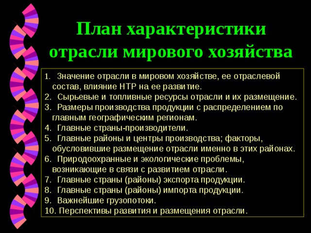 План характеристики отрасли мирового хозяйства  Значение отрасли в мировом хозяйстве, ее отраслевой состав, влияние НТР на ее развитие.  Сырьевые и топливные ресурсы отрасли и их размещение.  Размеры производства продукции с распределением по главным географическим регионам.  Главные страны-производители.  Главные районы и центры производства; факторы, обусловившие размещение отрасли именно в этих районах.  Природоохранные и экологические проблемы, возникающие в связи с развитием отрасли.  Главные страны (районы) экспорта продукции.  Главные страны (районы) импорта продукции.  Важнейшие грузопотоки.  Перспективы развития и размещения отрасли. 