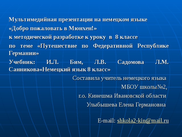 Мультимедийная презентация на немецком языке «Добро пожаловать в Мюнхен!» к методической разработке к уроку в 8 классе по теме «Путешествие по Федеративной Республике Германии» Учебник: И.Л. Бим, Л.В. Садомова Л.М. Санникова«Немецкий язык 8 класс»  Составила учитель немецкого языка  МБОУ школы№2,  г.о. Кинешма Ивановской области  Улыбышева Елена Германовна    Е- mail : shkola 2- kin @ mail . r u