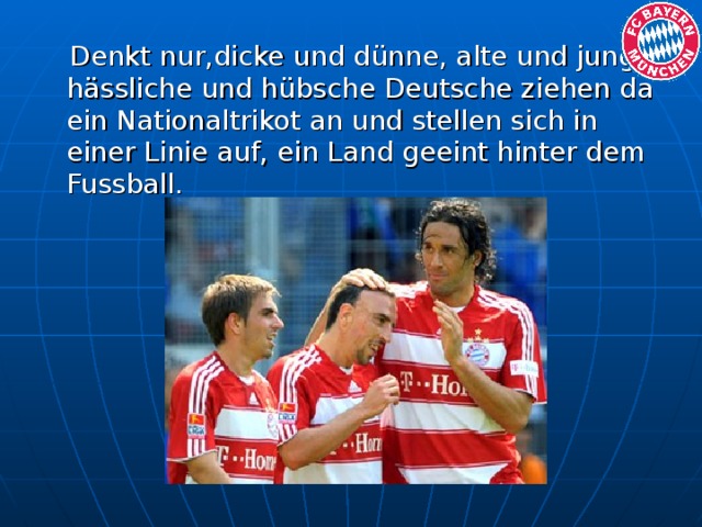 Denkt nur,dicke und dünne, alte und junge, hässliche und hübsche Deutsche ziehen da ein Nationaltrikot an und stellen sich in einer Linie auf, ein Land geeint hinter dem Fussball.