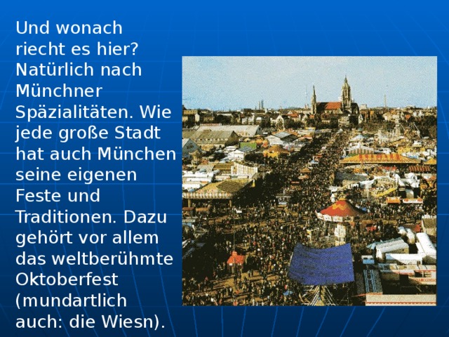 Und wonach riecht es hier? Natürlich nach Münchner Späzialitäten. Wie jede gr o ße Stadt hat auch München seine eigenen Feste und Traditionen. Dazu gehört vor alle m das weltberühmte Oktoberfest (mundartlich auch: die Wiesn).