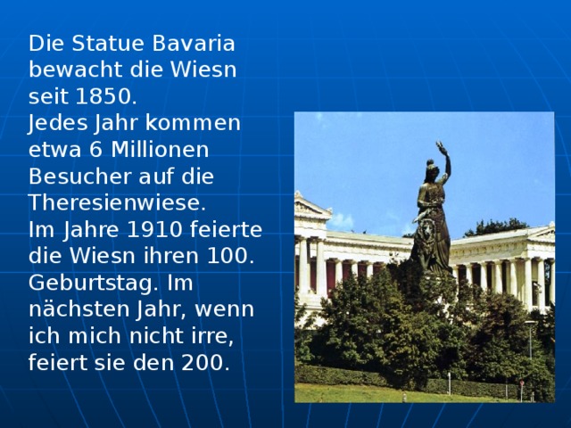 Die Statue Bavaria bewacht die Wiesn seit 1850. Jedes Jahr kommen etwa 6 Millionen Besucher auf die Theresienwiese. Im Jahre 1910 feierte die Wiesn ihren 100. Geburtstag. Im nächsten Jahr, wenn ich mich nicht irre, feiert sie den 200.