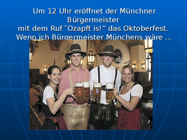 Um 12 Uhr eröffnet der Münchner Bürgermeister  mit dem Ruf ″Ozapft is!” das Oktoberfest.  Wenn ich Bürgermeister Münchens wäre …